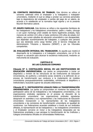 Convención Colectiva de Trabajo del Sector Universitario 2012 – 2013. Página 7
26. CONTRATO INDIVIDUAL DE TRABAJO. Este término se refiere al
convenio celebrado entre el empleador y la trabajadora o trabajador
universitario, mediante el cual se obliga a prestar sus servicios personales
bajo la dependencia del empleador a cambio del pago de un salario, de
acuerdo a lo establecido en la normativa legal vigente y en la presente
Reunión Normativa Laboral.
27. GRUPO FAMILIAR. Este término se refiere a los siguientes familiares de
las trabajadoras y los trabajadores universitarios: padre y madre, cónyuge
o con quien mantenga unión estable de hecho legalmente probada, hijos
menores de veintiún (21) años o hasta veinticinco (25) años de estado civil
soltero, que cursen estudios de educación universitaria o con discapacidad,
que dependan económicamente del trabajador, o cualquier otra persona
que sea declarada como carga familiar ante el Servicio Integrado de
Administración Tributaria y Aduanera (SENIAT) y por los tribunales
competentes.
28. EVALUACIÓN INTEGRAL DEL TRABAJADOR. Es aquella que medirá el
desempeño de la trabajadora o el trabajador universitario, con el fin de
mejorar su actuación para alcanzar la excelencia institucional, mediante un
instrumento de evaluación.
CAPITULO II
DE LAS CLÁUSULAS COMUNES
Cláusula Nº 2. CONTRALORÍA SOCIAL EN LAS INSTITUCIONES DE
EDUCACIÓN UNIVERSITARIA. Las partes se comprometen a iniciar un
diagnóstico y revisión de las estructuras de las Instituciones de Educación
Universitarias, de auditoría y contraloría social, tendente a la definición de un
proceso de transformación que conduzca a la implantación de modelos
universitarios presupuestariamente sustentables, enfrentando el despilfarro e
inefectividad y buscando superar las actuales distorsiones.
Cláusula Nº 3. INSTRUMENTOS LEGALES PARA LA TRANSFORMACIÓN
UNIVERSITARIA. Las partes se comprometen en mantener los espacios de
participación activa de las trabajadoras y los trabajadores universitarios, y las
organizaciones sindicales signatarias en el proceso de discusión de la
transformación universitaria. Las organizaciones sindicales signatarias
designarán en asamblea a sus representantes y las Instituciones de Educación
Universitaria incorporarán a los representantes de los trabajadores
universitarios a las comisiones de transformación universitaria en igualdad de
condiciones. Las Federaciones acuerdan establecer a través de sus sindicatos
afiliados, la representación de las trabajadoras y los trabajadores universitarios
y el Empleador conviene en incluir a los trabajadores designados por las
Federaciones precitadas a que persigue la transformación de los Institutos y
Colegios Universitarios Oficiales en Universidades Politécnicas.
 