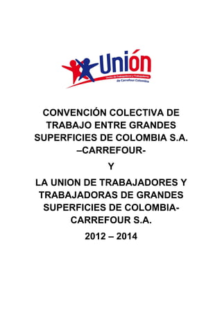 CONVENCIÓN COLECTIVA DE
  TRABAJO ENTRE GRANDES
SUPERFICIES DE COLOMBIA S.A.
       –CARREFOUR-
             Y
LA UNION DE TRABAJADORES Y
 TRABAJADORAS DE GRANDES
  SUPERFICIES DE COLOMBIA-
      CARREFOUR S.A.
         2012 – 2014
 