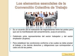 • Es un acuerdo (Es la realización de negociaciones entre las partes para
que con la manifestación del consentimiento, surja el convenio).
• Celebrado entre representantes del sector trabajador y del sector
empleador (Sujetos).
• Para establecer las condiciones conforme a las cuales se debe prestar
el trabajo y los demás derechos y obligaciones que correspondan a
cada una de las partes.
Yipsy Brito
 