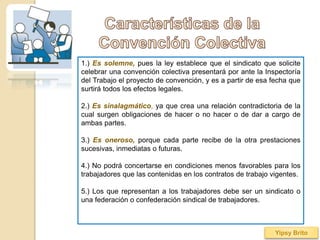 1.) Es solemne, pues la ley establece que el sindicato que solicite
celebrar una convención colectiva presentará por ante la Inspectoría
del Trabajo el proyecto de convención, y es a partir de esa fecha que
surtirá todos los efectos legales.
2.) Es sinalagmático, ya que crea una relación contradictoria de la
cual surgen obligaciones de hacer o no hacer o de dar a cargo de
ambas partes.
3.) Es oneroso, porque cada parte recibe de la otra prestaciones
sucesivas, inmediatas o futuras.
4.) No podrá concertarse en condiciones menos favorables para los
trabajadores que las contenidas en los contratos de trabajo vigentes.
5.) Los que representan a los trabajadores debe ser un sindicato o
una federación o confederación sindical de trabajadores.
Yipsy Brito
 