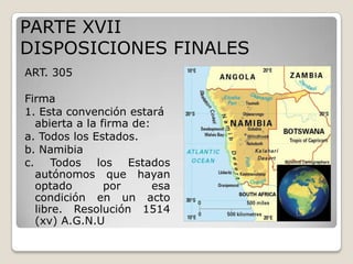 PARTE XVIIDISPOSICIONES FINALESART. 305 Firma1. Esta convención estará abierta a la firma de:a. Todos los Estados.b. Namibiac. Todos los Estados autónomos que hayan optado por esa condición en un acto libre. Resolución 1514 (xv) A.G.N.U