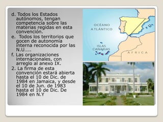 d. Todos los Estados autónomos, tengan competencia sobre las materias regidas en esta convención.e.  Todos los territorios que gocen de autonomía interna reconocida por las N.U….. f. Las organizaciones internacionales, con arreglo al anexo IX.2. La firma de esta convención estará abierta hasta el 10 de Dic. de 1984 en Jamaica, y desde el 10 de Jun. de 1983 hasta el 10 de Dic. De 1984 en N.Y