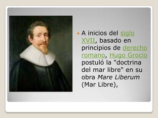 A inicios del siglo XVII, basado en principios de derecho romano, Hugo Grocio postuló la "doctrina del mar libre" en su obra Mare Liberum (Mar Libre), 