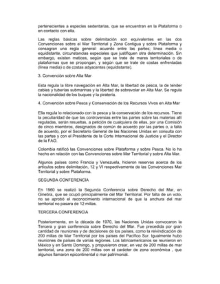 pertenecientes a especies sedentarias, que se encuentran en la Plataforma o
en contacto con ella.
Las reglas básicas sobre delimitación son equivalentes en las dos
Convenciones sobre el Mar Territorial y Zona Contigua y sobre Plataforma y
consagran una regla general: acuerdo entre las partes; línea media o
equidistante, circunstancias especiales que justifiquen otra determinación. Sin
embargo, existen matices, según que se trate de mares territoriales o de
plataformas que se propongan, y según que se trate de costas enfrentadas
(línea media) o de costas adyacentes (equidistante).
3. Convención sobre Alta Mar
Esta regula la libre navegación en Alta Mar, la libertad de pesca, la de tender
cables y tuberías submarinas y la libertad de sobrevolar en Alta Mar. Se regula
la nacionalidad de los buques y la piratería.
4. Convención sobre Pesca y Conservación de los Recursos Vivos en Alta Mar
Ella regula lo relacionado con la pesca y la conservación de los recursos. Tiene
la peculiaridad de que las controversias entre las partes sobre las materias allí
reguladas, serán resueltas, a petición de cualquiera de ellas, por una Comisión
de cinco miembros, designados de común de acuerdo por las partes o, a falta
de acuerdo, por el Secretario General de las Naciones Unidas en consulta con
las partes y con el Presidente de la Corte Internacional de Justicia y el Director
de la FAO.
Colombia ratificó las Convenciones sobre Plataforma y sobre Pesca. No lo ha
hecho en relación con las Convenciones sobre Mar Territorial y sobre Alta Mar.
Algunos países como Francia y Venezuela, hicieron reservas acerca de los
artículos sobre delimitación, 12 y VI respectivamente de las Convenciones Mar
Territorial y sobre Plataforma.
SEGUNDA CONFERENCIA
En 1960 se realizó la Segunda Conferencia sobre Derecho del Mar, en
Ginebra, que se ocupó principalmente del Mar Territorial. Por falta de un voto,
no se aprobó el reconocimiento internacional de que la anchura del mar
territorial no pasara de 12 millas.
TERCERA CONFERENCIA
Posteriormente, en la década de 1970, las Naciones Unidas convocaron la
Tercera y gran conferencia sobre Derecho del Mar. Fue precedida por gran
cantidad de reuniones y de decisiones de los países, como la reivindicación de
200 millas de Mar Territorial por los países del Pacífico Sur. Igualmente hubo
reuniones de países de varías regiones. Los latinoamericanos se reunieron en
México y en Santo Domingo, y propusieron crear, en vez de 200 millas de mar
territorial, una zona de 200 millas con el carácter de zona económica , que
algunos llamaron epicontinental o mar patrimonial.
 