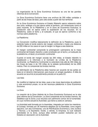 La organización de la Zona Económica Exclusiva es una de las grandes
reformas de la Convención.
La Zona Económica Exclusiva tiene una anchura de 200 millas contadas a
partir de las líneas de base, pero sólo existe a partir del mar territorial.
En la Zona Económica Exclusiva el Estado Ribereño ejerce soberanía sobre
esa zona, análoga a la que ejerce sobre el territorio, con limitaciones como el
paso inocente, en la Plataforma y en la Zona de Económica Exclusiva, la
jurisdicción sólo se ejerce sobre la explotación de los recursos. En la
Plataforma, sobre el lecho y al subsuelo, el que se ejercía conforme a las
normas sobre plataforma.
La Plataforma
La Convención modifica básicamente la definición de la Plataforma, pues la
extiende hasta el borde externo del margen continental o hasta una distancia
de 200 millas en los casos en que el margen no llegue a esa distancia.
El margen continental comprende la prolongación submareina de la masa
continental del Estado ribereño y está constituido por el lecho y el subsuelo de
la plataforma, el talud y la emersión continental.
Cuando el borde del margen exceda las 200 millas, el Estado ribereño lo
establecerá y lo informará a la Comisión de Límites de la Plataforma
Continental. La Plataforma Continental no extenderá más allá de 350 millas de
las líneas de base ni de 100 millas de la isóbata (profundidad) de los 2500
metros. Pero no comprende los fondos marinos.
La delimitación de la Plataforma debe hacerse por acuerdo de las partes en
base en el derecho internacional, para buscar un arreglo equitativo. A falta de
acuerdo se recurrirá al procedimiento previsto en la parte XV.
Las Islas
Se modificó el régimen de las Islas, pues a las rocas deprovistas de población
o vida económica propia, no se les reconoce plataforma ni Zona Económica
Exclusiva.
La Zona
La creación de la Zona (distinta de la Zona Económica Exclusiva) es la otra
gran reforma de la Convención. La Zona comprende de los fondos marinos. Se
establece que la Zona y sus recursos son patrimonio común de la humanidad,
en cuyo nombre actuará la Autoridad, que tiene su sede en Jamaica.
La Autoridad está formada por la Asamblea, integrada por todos los miembros;
el Consejo, formado por 36 miembros elegidos por la Asamblea, como órgano
ejecutivo, con dos Comisiones: una de Planificación Económica y otra Jurídica
y Técnica; y la Secretaría. Existe, a demás, la Empresa, la cual realizará
actividades en la Zona, aunque ellas también puedan realizarse por los
Estados en asociación con la Autoridad.
 