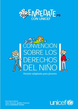 www        ENR EDATE           org
                                    CON UNICEF




                           CONVENCIÓN
                           SOBRE LOS
                           DERECHOS
                           DEL NIÑO
                           Versión adaptada para jóvenes




Para toda la infancia
Salud, Educación, Igualdad, Protección
ASÍ LA HUMANIDAD AVANZA                          unicef
 