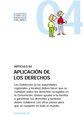CONVENCIÓN
SOBRE LOS
DERECHOS
DEL NIÑO




                   04
ARTÍCULO 04

APLICACIÓN DE
LOS DERECHOS
Los Gobiernos (y las autoridades
regionales y locales) deben hacer que se
cumplan todos los derechos recogidos en
la Convención. Deben ayudar a tu familia
a garantizar tus derechos y también
deben colaborar con otros países para
que se cumplan en todo el mundo.

www.enredate.org
 