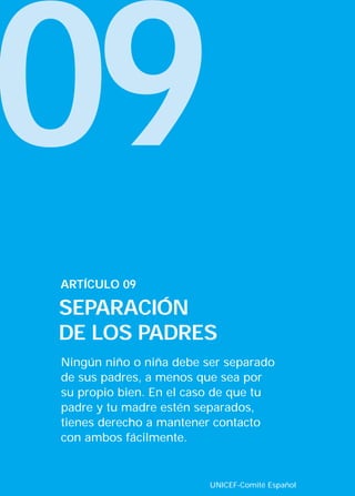 09
ARTÍCULO 09

SEPARACIÓN
DE LOS PADRES
Ningún niño o niña debe ser separado
de sus padres, a menos que sea por
su propio bien. En el caso de que tu
padre y tu madre estén separados,
tienes derecho a mantener contacto
con ambos fácilmente.


                         UNICEF-Comité Español
 
