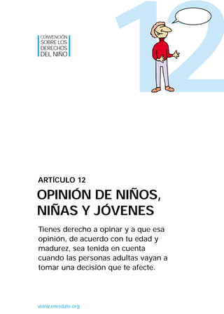 CONVENCIÓN
SOBRE LOS
DERECHOS
DEL NIÑO




                   12
ARTÍCULO 12

OPINIÓN DE NIÑOS,
NIÑAS Y JÓVENES
Tienes derecho a opinar y a que esa
opinión, de acuerdo con tu edad y
madurez, sea tenida en cuenta
cuando las personas adultas vayan a
tomar una decisión que te afecte.




www.enredate.org
 
