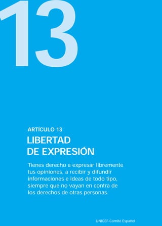 13
ARTÍCULO 13

LIBERTAD
DE EXPRESIÓN
Tienes derecho a expresar libremente
tus opiniones, a recibir y difundir
informaciones e ideas de todo tipo,
siempre que no vayan en contra de
los derechos de otras personas.




                         UNICEF-Comité Español
 