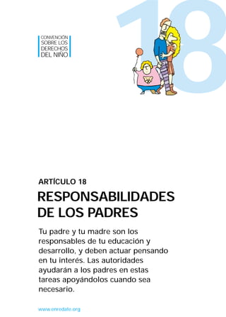 CONVENCIÓN
SOBRE LOS
DERECHOS
DEL NIÑO




                   18
ARTÍCULO 18

RESPONSABILIDADES
DE LOS PADRES
Tu padre y tu madre son los
responsables de tu educación y
desarrollo, y deben actuar pensando
en tu interés. Las autoridades
ayudarán a los padres en estas
tareas apoyándolos cuando sea
necesario.

www.enredate.org
 