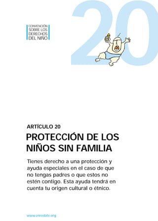 CONVENCIÓN
SOBRE LOS
DERECHOS
DEL NIÑO




                   20
ARTÍCULO 20

PROTECCIÓN DE LOS
NIÑOS SIN FAMILIA
Tienes derecho a una protección y
ayuda especiales en el caso de que
no tengas padres o que estos no
estén contigo. Esta ayuda tendrá en
cuenta tu origen cultural o étnico.




www.enredate.org
 