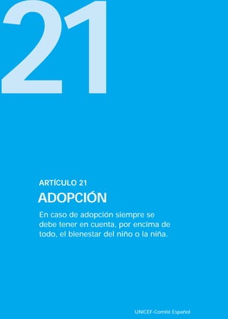 21
ARTÍCULO 21

ADOPCIÓN
En caso de adopción siempre se
debe tener en cuenta, por encima de
todo, el bienestar del niño o la niña.




                           UNICEF-Comité Español
 