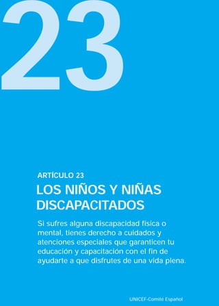 23
ARTÍCULO 23

LOS NIÑOS Y NIÑAS
DISCAPACITADOS
Si sufres alguna discapacidad física o
mental, tienes derecho a cuidados y
atenciones especiales que garanticen tu
educación y capacitación con el fin de
ayudarte a que disfrutes de una vida plena.




                          UNICEF-Comité Español
 