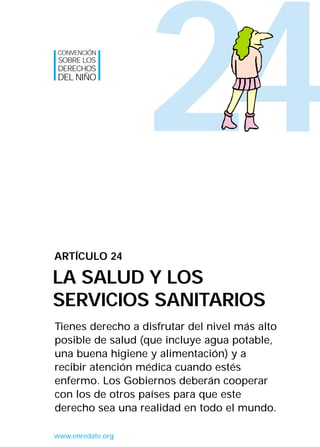CONVENCIÓN
SOBRE LOS
DERECHOS
DEL NIÑO




                   24
ARTÍCULO 24

LA SALUD Y LOS
SERVICIOS SANITARIOS
Tienes derecho a disfrutar del nivel más alto
posible de salud (que incluye agua potable,
una buena higiene y alimentación) y a
recibir atención médica cuando estés
enfermo. Los Gobiernos deberán cooperar
con los de otros países para que este
derecho sea una realidad en todo el mundo.

www.enredate.org
 