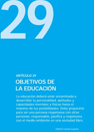 29
ARTÍCULO 29

OBJETIVOS DE
LA EDUCACIÓN
La educación deberá estar encaminada a
desarrollar tu personalidad, aptitudes y
capacidades mentales y físicas hasta el
máximo de tus posibilidades. Debe prepararte
para ser una persona respetuosa con otras
personas, responsable, pacífica y respetuosa
con el medio ambiente en una sociedad libre.

                         UNICEF-Comité Español
 