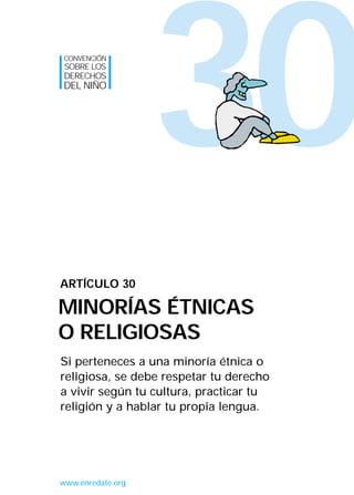 CONVENCIÓN
SOBRE LOS
DERECHOS
DEL NIÑO




                   30
ARTÍCULO 30

MINORÍAS ÉTNICAS
O RELIGIOSAS
Si perteneces a una minoría étnica o
religiosa, se debe respetar tu derecho
a vivir según tu cultura, practicar tu
religión y a hablar tu propia lengua.




www.enredate.org
 