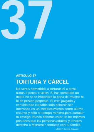 37
ARTÍCULO 37

TORTURA Y CÁRCEL
No seréis sometidos a torturas ni a otros
tratos o penas crueles. Si has cometido un
delito no se te impondrá la pena de muerte ni
la de prisión perpetua. Si eres juzgado y
considerado culpable sólo deberás ser
internado en un establecimiento como último
recurso y sólo el tiempo mínimo para cumplir
tu castigo. Nunca deberás estar en las mismas
prisiones que las personas adultas y tendrás
derecho a mantener contacto con tu familia.
                         UNICEF-Comité Español
 
