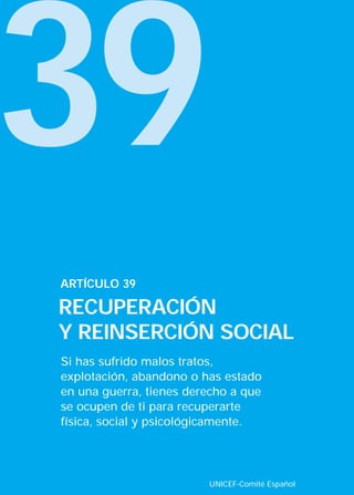 39
ARTÍCULO 39

RECUPERACIÓN
Y REINSERCIÓN SOCIAL
Si has sufrido malos tratos,
explotación, abandono o has estado
en una guerra, tienes derecho a que
se ocupen de ti para recuperarte
física, social y psicológicamente.




                         UNICEF-Comité Español
 