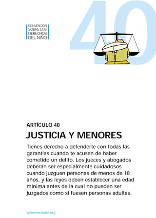 CONVENCIÓN
SOBRE LOS
DERECHOS
DEL NIÑO




                   40
ARTÍCULO 40

JUSTICIA Y MENORES
Tienes derecho a defenderte con todas las
garantías cuando te acusen de haber
cometido un delito. Los jueces y abogados
deberán ser especialmente cuidadosos
cuando juzguen personas de menos de 18
años, y las leyes deben establecer una edad
mínima antes de la cual no pueden ser
juzgados como si fuesen personas adultas.


www.enredate.org
 