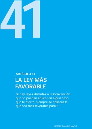 41
ARTÍCULO 41

LA LEY MÁS
FAVORABLE
Si hay leyes distintas a la Convención
que se puedan aplicar en algún caso
que te afecte, siempre se aplicará la
que sea más favorable para ti.




                          UNICEF-Comité Español
 