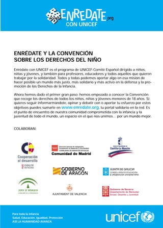 www      ENR EDATE             org
                                     CON UNICEF




 ENRÉDATE Y LA CONVENCIÓN
 SOBRE LOS DERECHOS DEL NIÑO
 Enrédate con UNICEF es el programa de UNICEF-Comité Español dirigido a niños,
 niñas y jóvenes, y también para profesores, educadores y todos aquellos que quieren
 trabajar por la solidaridad. Todos y todas podemos aportar algo en esa misión de
 hacer posible un mundo más justo, más solidario y más activo en la defensa y la pro-
 moción de los Derechos de la Infancia.

 Ahora hemos dado el primer gran paso: hemos empezado a conocer la Convención
 que recoge los derechos de todos los niños, niñas y jóvenes menores de 18 años. Si
 quieres seguir informarmándote, opinar y debatir con o aportar tu esfuerzo por estos
 objetivos puedes sumarte en www.enredate.org, tu portal solidario en la red. Es
 el punto de encuentro de nuestra comunidad comprometida con la infancia y la
 juventud de todo el mundo, un espacio en el que nos unimos… por un mundo mejor.


 COLABORAN:




Para toda la infancia
Salud, Educación, Igualdad, Protección
ASÍ LA HUMANIDAD AVANZA                                 unicef
 