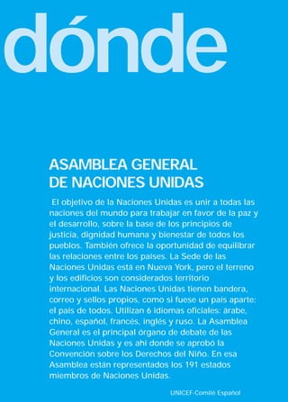 dónde
 ASAMBLEA GENERAL
 DE NACIONES UNIDAS
  El objetivo de la Naciones Unidas es unir a todas las
 naciones del mundo para trabajar en favor de la paz y
 el desarrollo, sobre la base de los principios de
 justicia, dignidad humana y bienestar de todos los
 pueblos. También ofrece la oportunidad de equilibrar
 las relaciones entre los países. La Sede de las
 Naciones Unidas está en Nueva York, pero el terreno
 y los edificios son considerados territorio
 internacional. Las Naciones Unidas tienen bandera,
 correo y sellos propios, como si fuese un país aparte:
 el país de todos. Utilizan 6 idiomas oficiales: árabe,
 chino, español, francés, inglés y ruso. La Asamblea
 General es el principal órgano de debate de las
 Naciones Unidas y es ahí donde se aprobó la
 Convención sobre los Derechos del Niño. En esa
 Asamblea están representados los 191 estados
 miembros de Naciones Unidas.

                                UNICEF-Comité Español
 