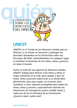 quién
  CONVENCIÓN
  SOBRE LOS
  DERECHOS
  DEL NIÑO



 UNICEF
 UNICEF es el "Fondo de las Naciones Unidas para la
 Infancia" y su misión es fomentar y proteger los
 derechos aprobados en la Convención sobre los
 Derechos del Niño, defendiéndolos en cualquier lugar,
 y contribuir al bienestar de los niños, niñas y jóvenes
 en todo el mundo.

 Como se trata de una agencia de Naciones Unidas,
 UNICEF trabaja para ofrecer a los niños y niñas el
 mejor comienzo en la vida, para ayudar a que las
 niñas, niños y jóvenes sobrevivan y se desarrollen
 plenamente, para que vayáis a la escuela, para
 contribuir a crear espacios protegidos para todos los
 niños, niñas y jóvenes, especialmente durante las
 situaciones de emergencia y para cumplir todos y
 cada uno de los 54 artículos de la Convención.
 ¿Quieres saber cuáles son?



 www.enredate.org
 