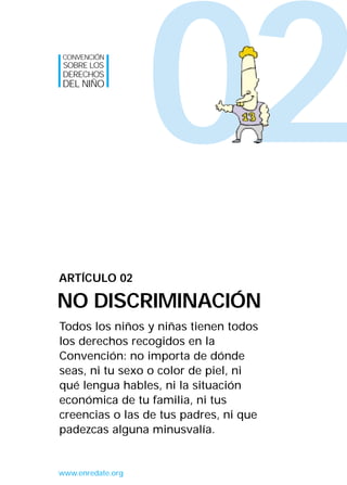 CONVENCIÓN
SOBRE LOS
DERECHOS
DEL NIÑO




                   02
ARTÍCULO 02

NO DISCRIMINACIÓN
Todos los niños y niñas tienen todos
los derechos recogidos en la
Convención: no importa de dónde
seas, ni tu sexo o color de piel, ni
qué lengua hables, ni la situación
económica de tu familia, ni tus
creencias o las de tus padres, ni que
padezcas alguna minusvalía.


www.enredate.org
 