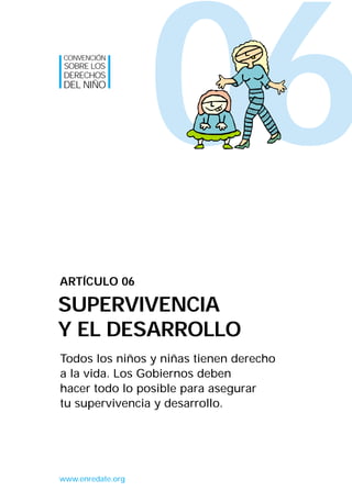 06
Todos los niños y niñas tienen derecho
a la vida. Los Gobiernos deben
hacer todo lo posible para asegurar
tu supervivencia y desarrollo.
ARTÍCULO 06
SUPERVIVENCIA
Y EL DESARROLLO
CONVENCIÓN
SOBRE LOS
DERECHOS
DEL NIÑO
www.enredate.org
INTERIOR 42 DERECHOS 8/2/05 16:52 Página 11
 
