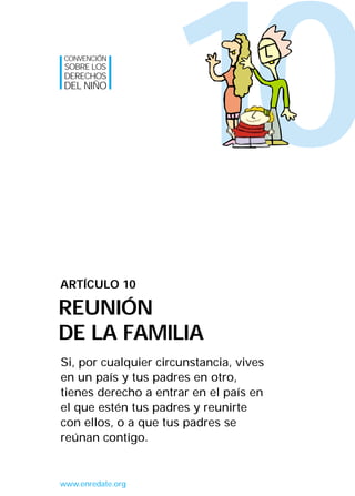 10
Si, por cualquier circunstancia, vives
en un país y tus padres en otro,
tienes derecho a entrar en el país en
el que estén tus padres y reunirte
con ellos, o a que tus padres se
reúnan contigo.
ARTÍCULO 10
REUNIÓN
DE LA FAMILIA
CONVENCIÓN
SOBRE LOS
DERECHOS
DEL NIÑO
www.enredate.org
INTERIOR 42 DERECHOS 8/2/05 16:52 Página 15
 