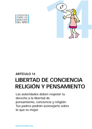 14
Las autoridades deben respetar tu
derecho a la libertad de
pensamiento, conciencia y religión.
Tus padres podrán aconsejarte sobre
lo que es mejor.
ARTÍCULO 14
LIBERTAD DE CONCIENCIA
RELIGIÓN Y PENSAMIENTO
CONVENCIÓN
SOBRE LOS
DERECHOS
DEL NIÑO
www.enredate.org
¿?
INTERIOR 42 DERECHOS 8/2/05 16:52 Página 19
 