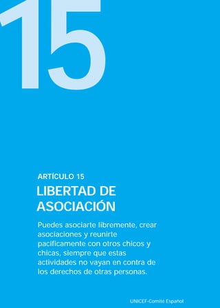 15
Puedes asociarte libremente, crear
asociaciones y reunirte
pacíficamente con otros chicos y
chicas, siempre que estas
actividades no vayan en contra de
los derechos de otras personas.
ARTÍCULO 15
LIBERTAD DE
ASOCIACIÓN
UNICEF-Comité Español
INTERIOR 42 DERECHOS 8/2/05 16:52 Página 20
 