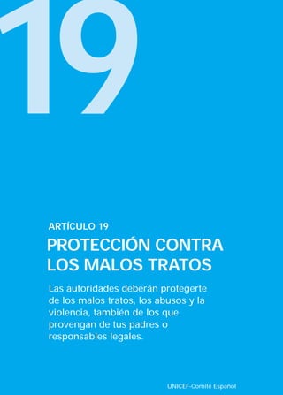 19
Las autoridades deberán protegerte
de los malos tratos, los abusos y la
violencia, también de los que
provengan de tus padres o
responsables legales.
ARTÍCULO 19
PROTECCIÓN CONTRA
LOS MALOS TRATOS
UNICEF-Comité Español
INTERIOR 42 DERECHOS 8/2/05 16:52 Página 24
 