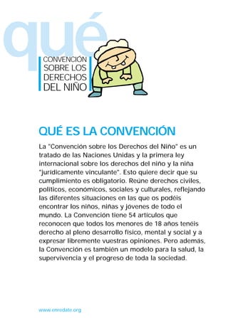 qué
La "Convención sobre los Derechos del Niño" es un
tratado de las Naciones Unidas y la primera ley
internacional sobre los derechos del niño y la niña
"jurídicamente vinculante". Esto quiere decir que su
cumplimiento es obligatorio. Reúne derechos civiles,
políticos, económicos, sociales y culturales, reflejando
las diferentes situaciones en las que os podéis
encontrar los niños, niñas y jóvenes de todo el
mundo. La Convención tiene 54 artículos que
reconocen que todos los menores de 18 años tenéis
derecho al pleno desarrollo físico, mental y social y a
expresar libremente vuestras opiniones. Pero además,
la Convención es también un modelo para la salud, la
supervivencia y el progreso de toda la sociedad.
QUÉ ES LA CONVENCIÓN
CONVENCIÓN
SOBRE LOS
DERECHOS
DEL NIÑO
www.enredate.org
INTERIOR 42 DERECHOS 8/2/05 16:51 Página 1
 
