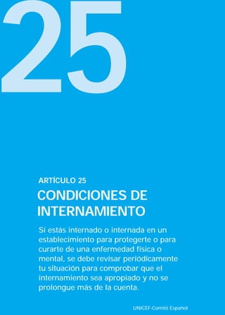 25
Sí estás internado o internada en un
establecimiento para protegerte o para
curarte de una enfermedad física o
mental, se debe revisar periódicamente
tu situación para comprobar que el
internamiento sea apropiado y no se
prolongue más de la cuenta.
ARTÍCULO 25
CONDICIONES DE
INTERNAMIENTO
UNICEF-Comité Español
INTERIOR 42 DERECHOS 8/2/05 16:52 Página 30
 