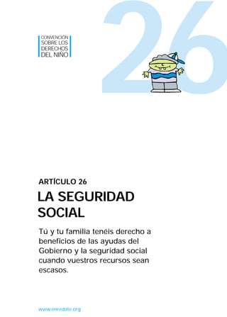 26
Tú y tu familia tenéis derecho a
beneficios de las ayudas del
Gobierno y la seguridad social
cuando vuestros recursos sean
escasos.
ARTÍCULO 26
LA SEGURIDAD
SOCIAL
CONVENCIÓN
SOBRE LOS
DERECHOS
DEL NIÑO
www.enredate.org
INTERIOR 42 DERECHOS 8/2/05 16:52 Página 31
 