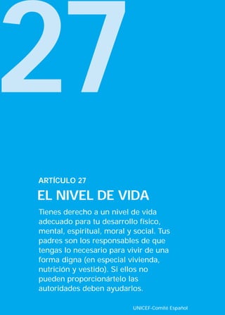 27
Tienes derecho a un nivel de vida
adecuado para tu desarrollo físico,
mental, espiritual, moral y social. Tus
padres son los responsables de que
tengas lo necesario para vivir de una
forma digna (en especial vivienda,
nutrición y vestido). Si ellos no
pueden proporcionártelo las
autoridades deben ayudarlos.
ARTÍCULO 27
EL NIVEL DE VIDA
UNICEF-Comité Español
INTERIOR 42 DERECHOS 8/2/05 16:52 Página 32
 