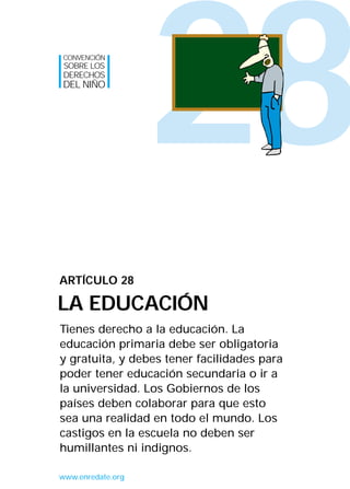 28
Tienes derecho a la educación. La
educación primaria debe ser obligatoria
y gratuita, y debes tener facilidades para
poder tener educación secundaria o ir a
la universidad. Los Gobiernos de los
países deben colaborar para que esto
sea una realidad en todo el mundo. Los
castigos en la escuela no deben ser
humillantes ni indignos.
ARTÍCULO 28
LA EDUCACIÓN
CONVENCIÓN
SOBRE LOS
DERECHOS
DEL NIÑO
www.enredate.org
INTERIOR 42 DERECHOS 8/2/05 16:52 Página 33
 