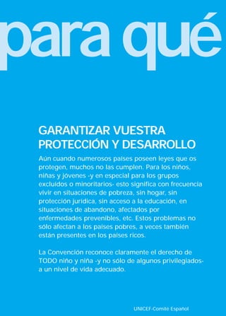 paraqué
UNICEF-Comité Español
Aún cuando numerosos países poseen leyes que os
protegen, muchos no las cumplen. Para los niños,
niñas y jóvenes -y en especial para los grupos
excluídos o minoritarios- esto significa con frecuencia
vivir en situaciones de pobreza, sin hogar, sin
protección jurídica, sin acceso a la educación, en
situaciones de abandono, afectados por
enfermedades prevenibles, etc. Estos problemas no
sólo afectan a los países pobres, a veces también
están presentes en los países ricos.
La Convención reconoce claramente el derecho de
TODO niño y niña -y no sólo de algunos privilegiados-
a un nivel de vida adecuado.
GARANTIZAR VUESTRA
PROTECCIÓN Y DESARROLLO
INTERIOR 42 DERECHOS 8/2/05 16:51 Página 2
 