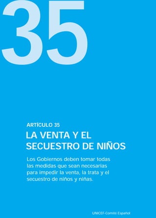 35
Los Gobiernos deben tomar todas
las medidas que sean necesarias
para impedir la venta, la trata y el
secuestro de niños y niñas.
ARTÍCULO 35
LA VENTA Y EL
SECUESTRO DE NIÑOS
UNICEF-Comité Español
INTERIOR 42 DERECHOS 8/2/05 16:52 Página 40
 