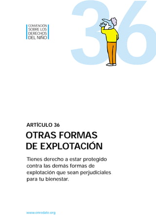 36
Tienes derecho a estar protegido
contra las demás formas de
explotación que sean perjudiciales
para tu bienestar.
ARTÍCULO 36
OTRAS FORMAS
DE EXPLOTACIÓN
CONVENCIÓN
SOBRE LOS
DERECHOS
DEL NIÑO
www.enredate.org
INTERIOR 42 DERECHOS 8/2/05 16:52 Página 41
 