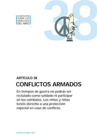 38
En tiempos de guerra no podrás ser
reclutado como soldado ni participar
en los combates. Los niños y niñas
tenéis derecho a una protección
especial en caso de conflicto.
ARTÍCULO 38
CONFLICTOS ARMADOS
CONVENCIÓN
SOBRE LOS
DERECHOS
DEL NIÑO
www.enredate.org
INTERIOR 42 DERECHOS 8/2/05 16:52 Página 43
 