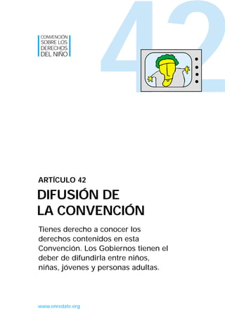 42
Tienes derecho a conocer los
derechos contenidos en esta
Convención. Los Gobiernos tienen el
deber de difundirla entre niños,
niñas, jóvenes y personas adultas.
ARTÍCULO 42
DIFUSIÓN DE
LA CONVENCIÓN
CONVENCIÓN
SOBRE LOS
DERECHOS
DEL NIÑO
www.enredate.org
INTERIOR 42 DERECHOS 8/2/05 16:52 Página 47
 