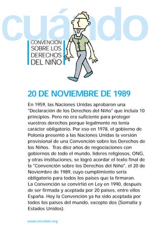 cuándoCONVENCIÓN
SOBRE LOS
DERECHOS
DEL NIÑO
www.enredate.org
En 1959, las Naciones Unidas aprobaron una
"Declaración de los Derechos del Niño" que incluía 10
principios. Pero no era suficiente para proteger
vuestros derechos porque legalmente no tenía
carácter obligatorio. Por eso en 1978, el gobierno de
Polonia presentó a las Naciones Unidas la versión
provisional de una Convención sobre los Derechos de
los Niños. Tras diez años de negociaciones con
gobiernos de todo el mundo, líderes religiosos, ONG,
y otras instituciones, se logró acordar el texto final de
la "Convención sobre los Derechos del Niño", el 20 de
Noviembre de 1989, cuyo cumplimiento sería
obligatorio para todos los países que la firmaran.
La Convención se convirtió en Ley en 1990, después
de ser firmada y aceptada por 20 países, entre ellos
España. Hoy la Convención ya ha sido aceptada por
todos los países del mundo, excepto dos (Somalia y
Estados Unidos).
20 DE NOVIEMBRE DE 1989
INTERIOR 42 DERECHOS 8/2/05 16:51 Página 3
 