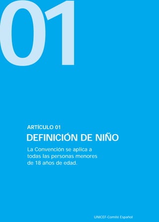 01
La Convención se aplica a
todas las personas menores
de 18 años de edad.
ARTÍCULO 01
DEFINICIÓN DE NIÑO
UNICEF-Comité Español
INTERIOR 42 DERECHOS 8/2/05 16:51 Página 6
 