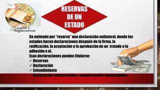 RESERVAS
DE UN
ESTADO
Se entiende por “reserva” una declaración unilateral, donde los
estados hacen declaraciones después de la firma, la
ratificación, la aceptación o la aprobación de un tratado o la
adhesión a el.
Esas declaraciones pueden titularse:
 Reservas
 Declaración
 Entendimiento
 Declaración interpretativa o manifestación interpretativa
 