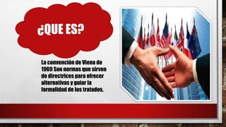 ¿QUE ES?
La convención de Viena de
1969 Son normas que sirven
de directrices para ofrecer
alternativas y guiar la
formalidad de los tratados.
 