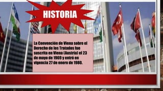 HISTORIA
La Convención de Viena sobre el
Derecho de los Tratados fue
suscrita en Viena (Austria) el 23
de mayo de 1969 y entró en
vigencia 27 de enero de 1980.
 