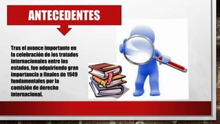 ANTECEDENTES
Tras el avance importante en
la celebración de los tratados
internacionales entre los
estados, fue adquiriendo gran
importancia a finales de 1949
fundamentales por la
comisión de derecho
internacional.
 